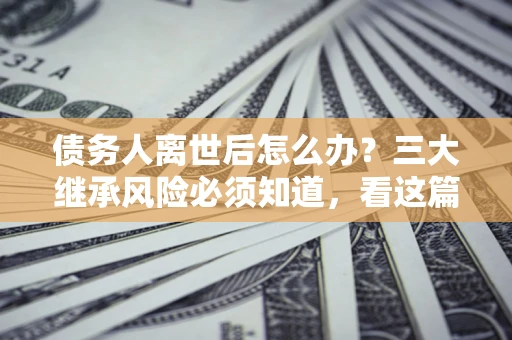 武汉债务人离世后怎么办？三大继承风险必须知道，看这篇就够了
