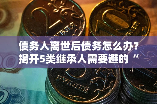 武汉债务人离世后债务怎么办？揭开5类继承人需要避的“坑”