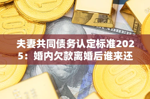 武汉夫妻共同债务认定标准2025:婚内欠款离婚后谁来还? 武汉夫妻共同债务认定标准2025:婚内欠款离婚后谁来还?