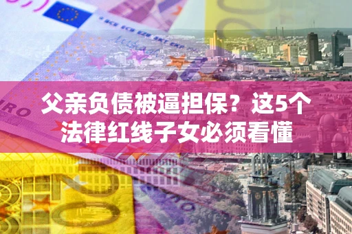 武汉父亲负债被逼担保？这5个法律红线子女必须看懂